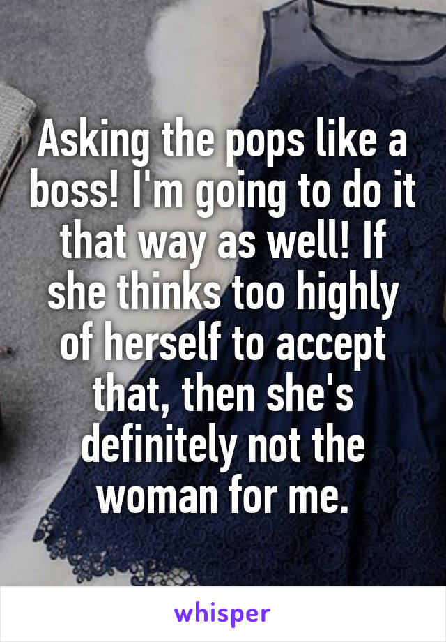 Asking the pops like a boss! I'm going to do it that way as well! If she thinks too highly of herself to accept that, then she's definitely not the woman for me.