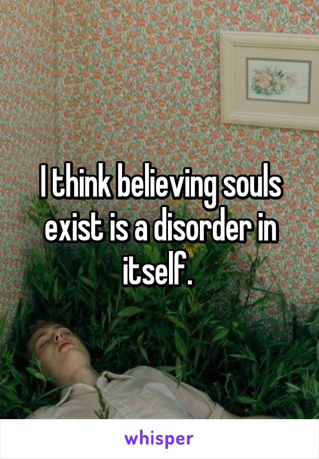 I think believing souls exist is a disorder in itself. 
