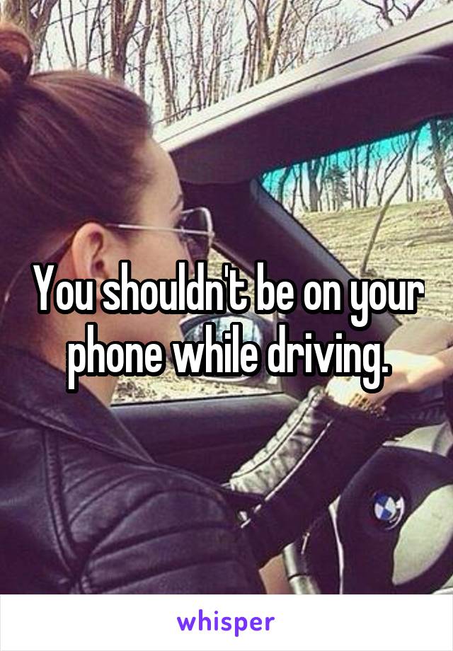 You shouldn't be on your phone while driving.