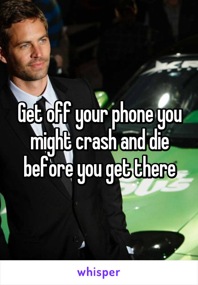 Get off your phone you might crash and die before you get there