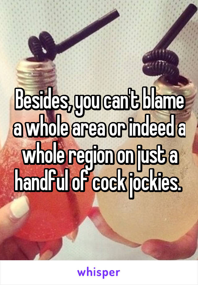 Besides, you can't blame a whole area or indeed a whole region on just a handful of cock jockies. 