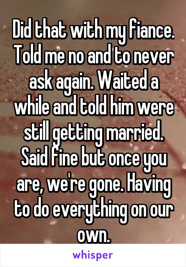 Did that with my fiance. Told me no and to never ask again. Waited a while and told him were still getting married. Said fine but once you are, we're gone. Having to do everything on our own.