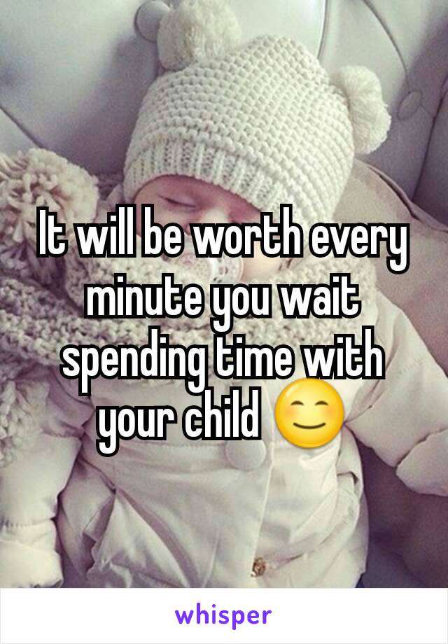 It will be worth every minute you wait spending time with your child 😊