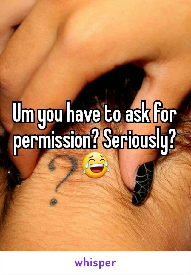 Um you have to ask for permission? Seriously? 😂