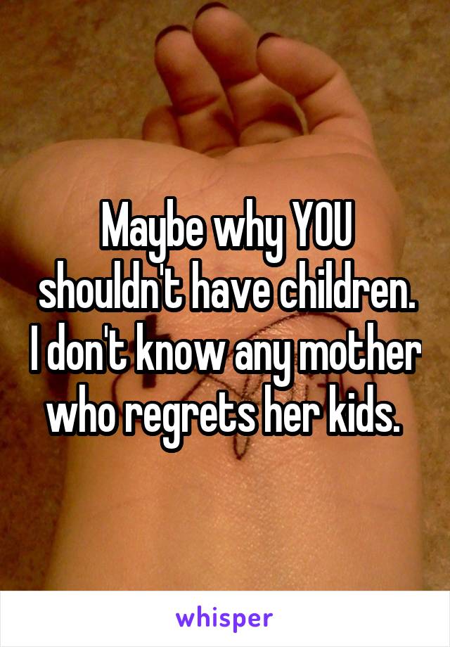 Maybe why YOU shouldn't have children. I don't know any mother who regrets her kids. 