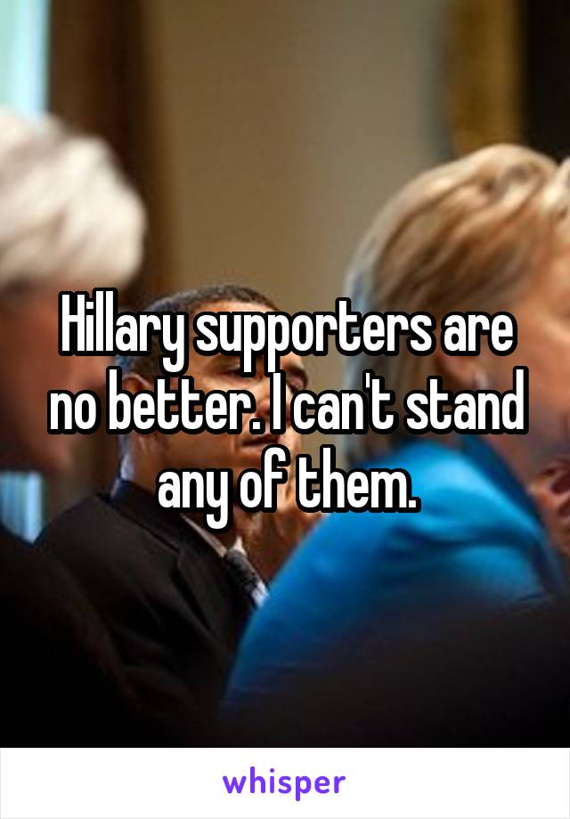 Hillary supporters are no better. I can't stand any of them.