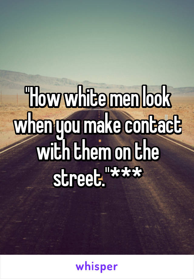 "How white men look when you make contact with them on the street."***