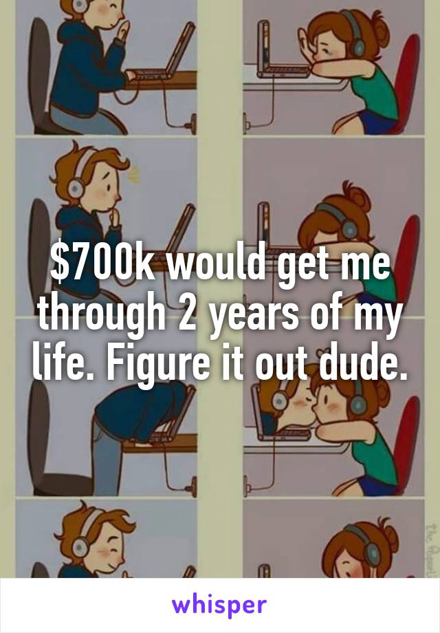$700k would get me through 2 years of my life. Figure it out dude.