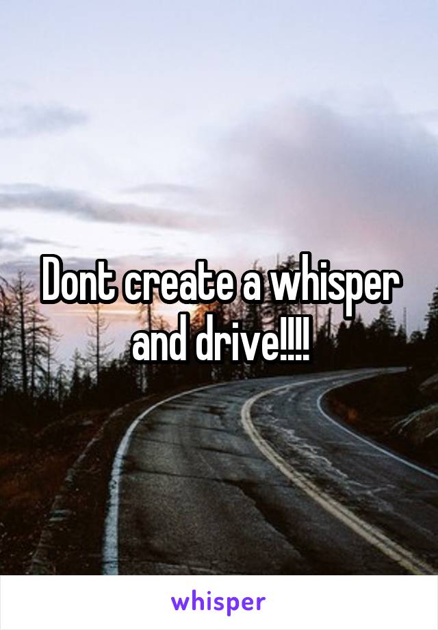 Dont create a whisper and drive!!!!