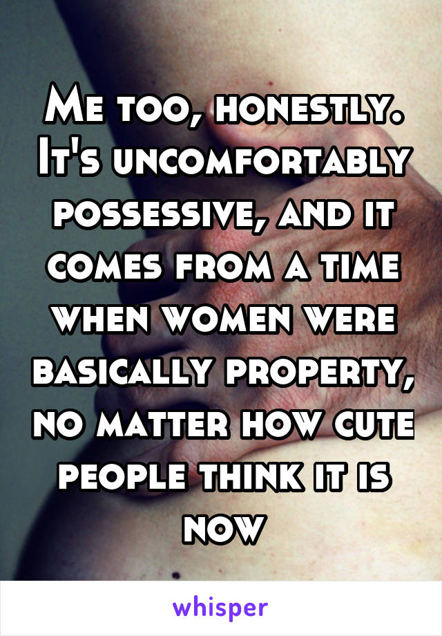 Me too, honestly. It's uncomfortably possessive, and it comes from a time when women were basically property, no matter how cute people think it is now