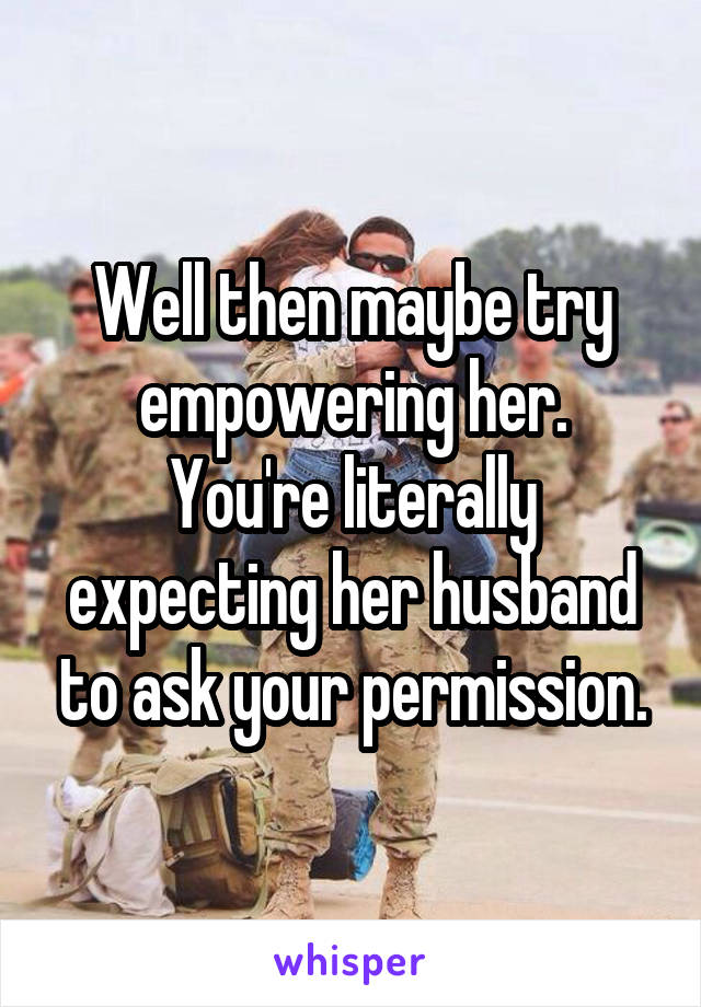 Well then maybe try empowering her.
You're literally expecting her husband to ask your permission.