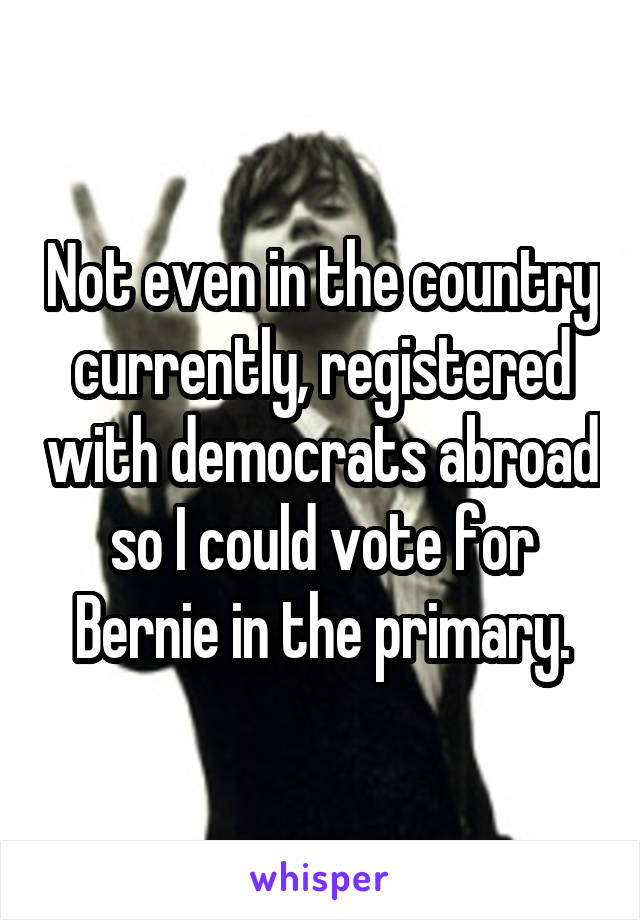 Not even in the country currently, registered with democrats abroad so I could vote for Bernie in the primary.