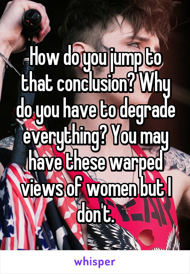 How do you jump to that conclusion? Why do you have to degrade everything? You may have these warped views of women but I don't.