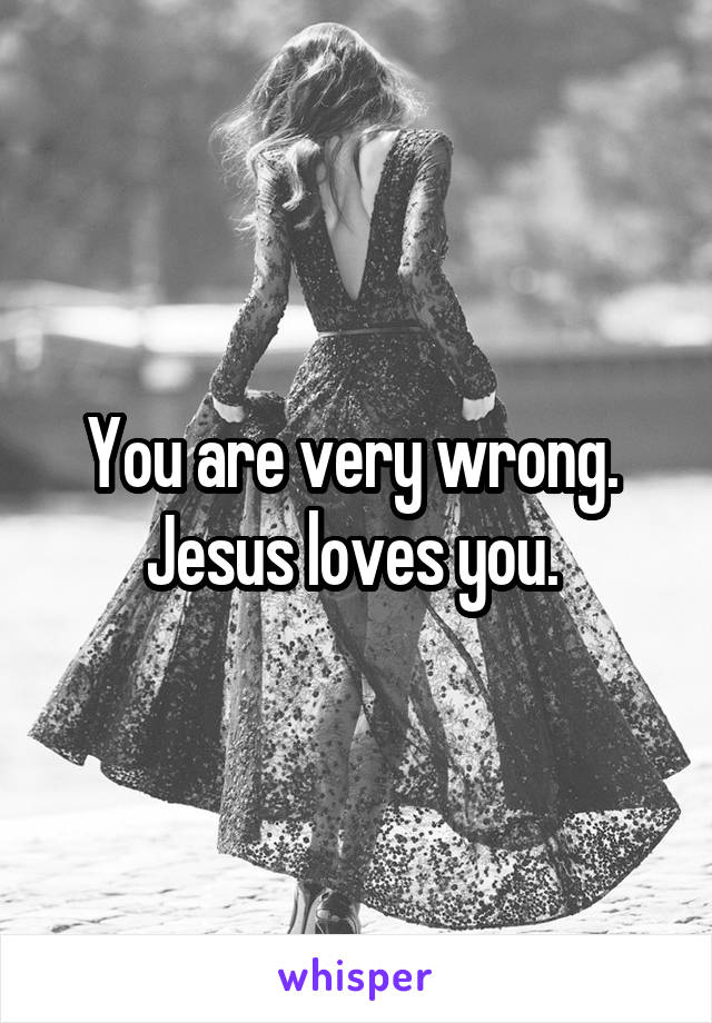 You are very wrong. 
Jesus loves you. 