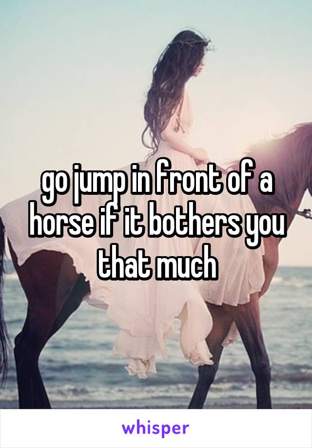 go jump in front of a horse if it bothers you that much