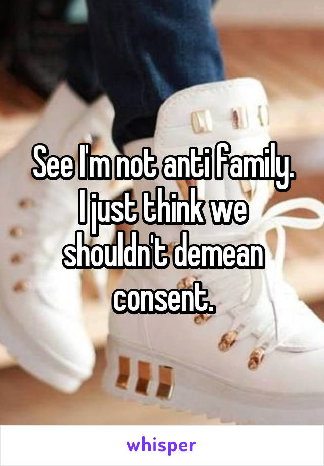 See I'm not anti family.
I just think we shouldn't demean consent.