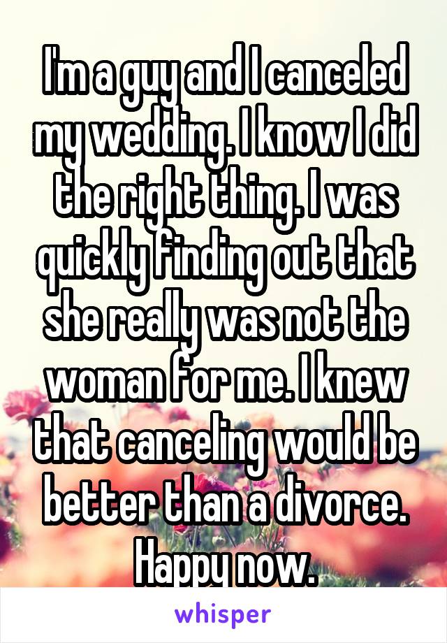 I'm a guy and I canceled my wedding. I know I did the right thing. I was quickly finding out that she really was not the woman for me. I knew that canceling would be better than a divorce. Happy now.