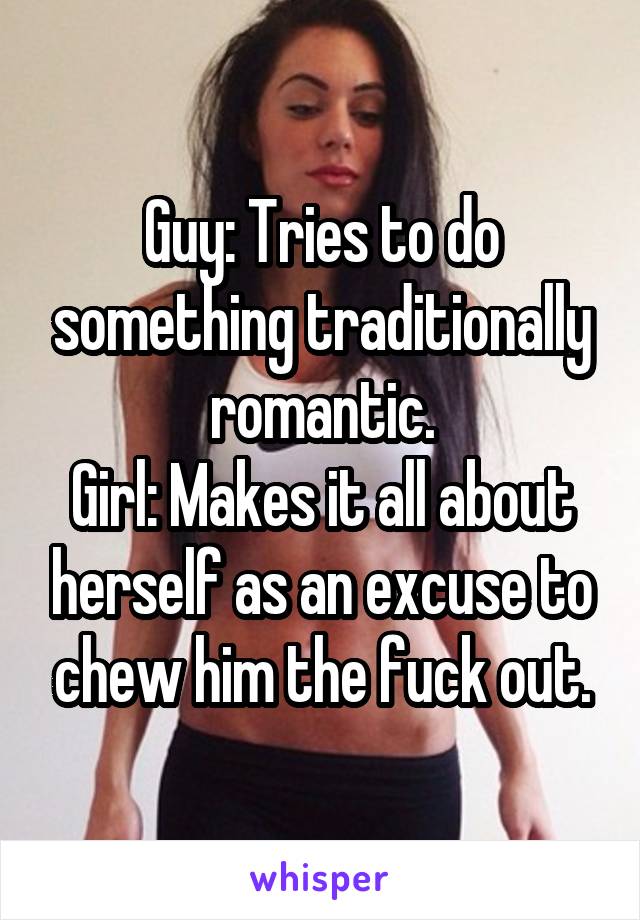 Guy: Tries to do something traditionally romantic.
Girl: Makes it all about herself as an excuse to chew him the fuck out.