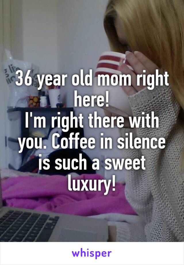 36 year old mom right here!
I'm right there with you. Coffee in silence is such a sweet luxury!