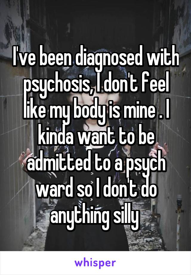 I've been diagnosed with psychosis, I don't feel like my body is mine . I kinda want to be admitted to a psych ward so I don't do anything silly 
