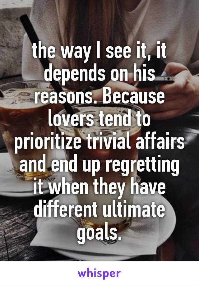 the way I see it, it depends on his reasons. Because lovers tend to prioritize trivial affairs and end up regretting it when they have different ultimate goals.