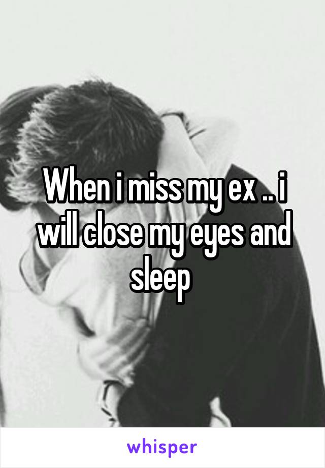 When i miss my ex .. i will close my eyes and sleep 