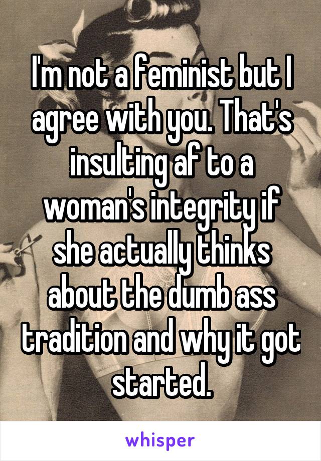 I'm not a feminist but I agree with you. That's insulting af to a woman's integrity if she actually thinks about the dumb ass tradition and why it got started.