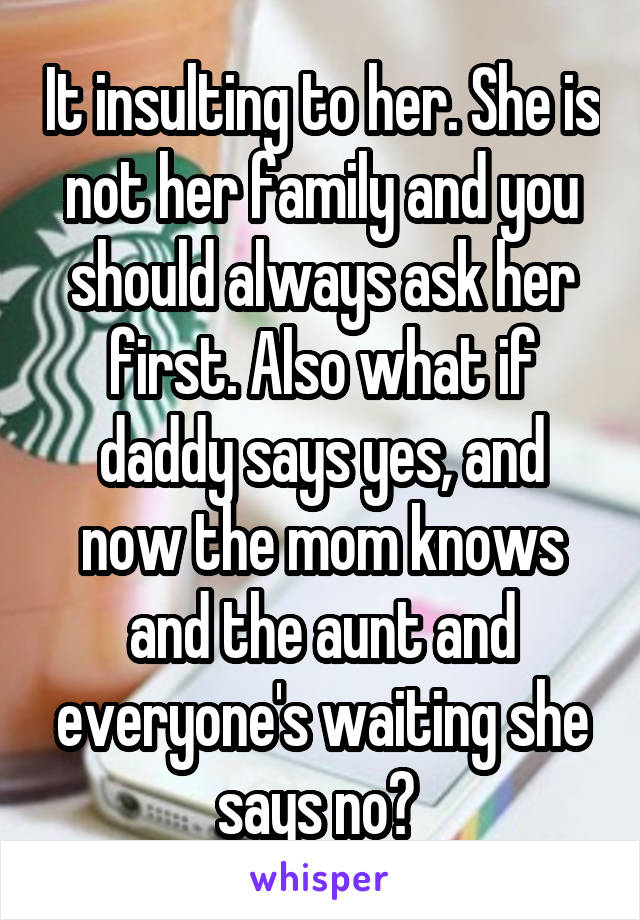 It insulting to her. She is not her family and you should always ask her first. Also what if daddy says yes, and now the mom knows and the aunt and everyone's waiting she says no? 