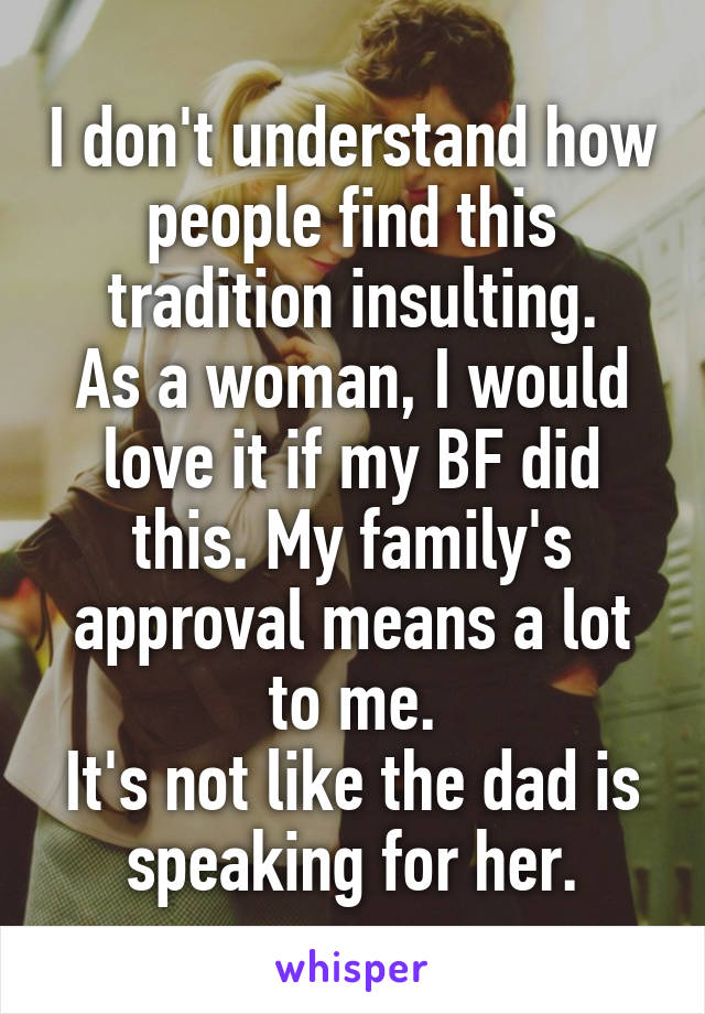 I don't understand how people find this tradition insulting.
As a woman, I would love it if my BF did this. My family's approval means a lot to me.
It's not like the dad is speaking for her.