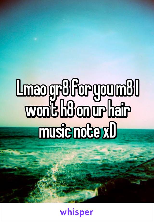 Lmao gr8 for you m8 I won't h8 on ur hair music note xD
