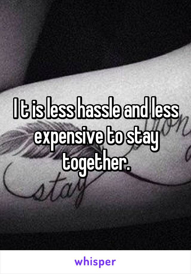 I t is less hassle and less expensive to stay together.