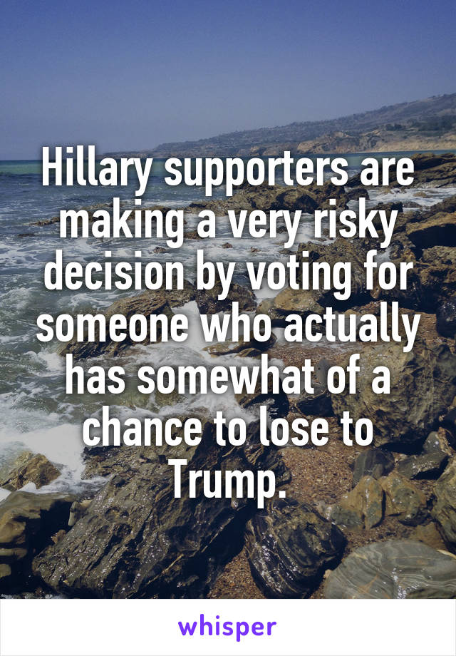 Hillary supporters are making a very risky decision by voting for someone who actually has somewhat of a chance to lose to Trump.