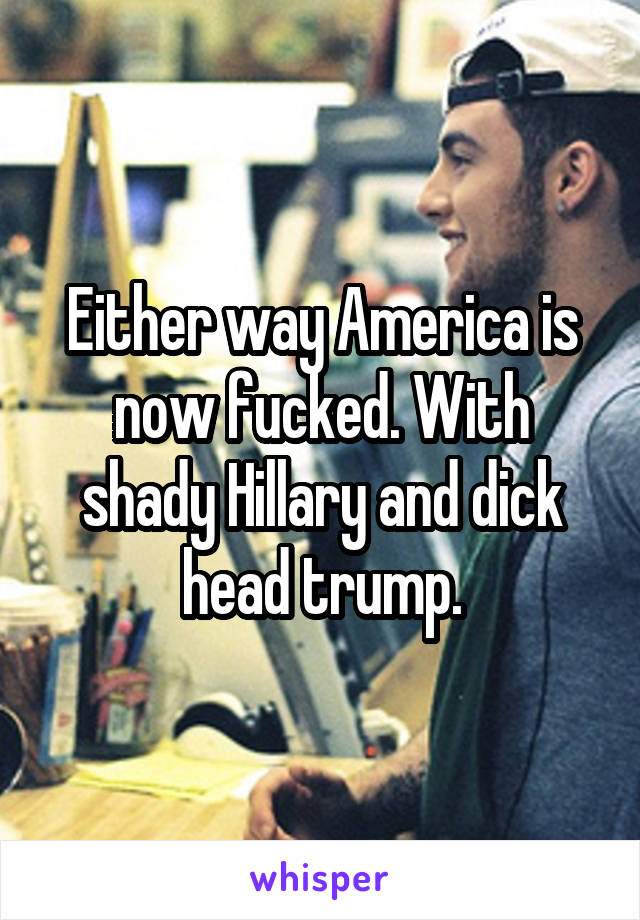 Either way America is now fucked. With shady Hillary and dick head trump.