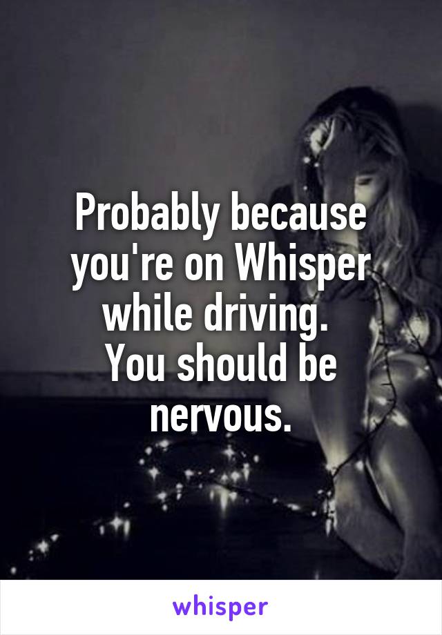 Probably because you're on Whisper while driving. 
You should be nervous.