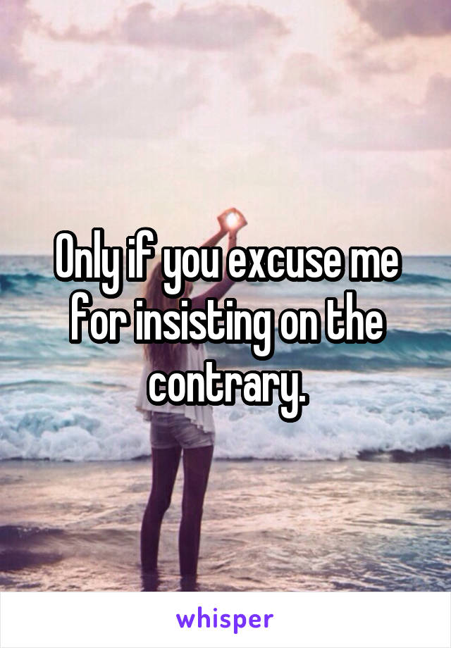 Only if you excuse me for insisting on the contrary.