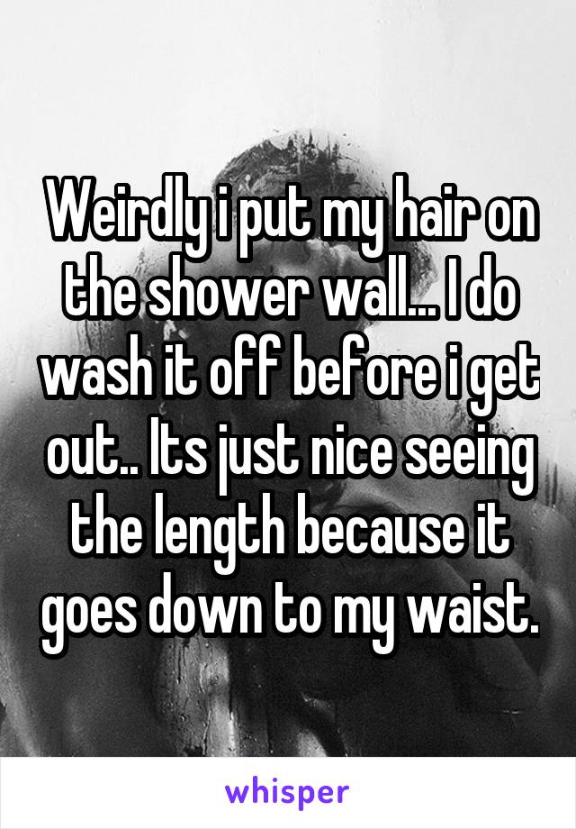 Weirdly i put my hair on the shower wall... I do wash it off before i get out.. Its just nice seeing the length because it goes down to my waist.