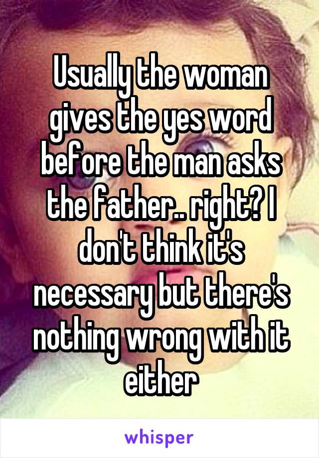Usually the woman gives the yes word before the man asks the father.. right? I don't think it's necessary but there's nothing wrong with it either