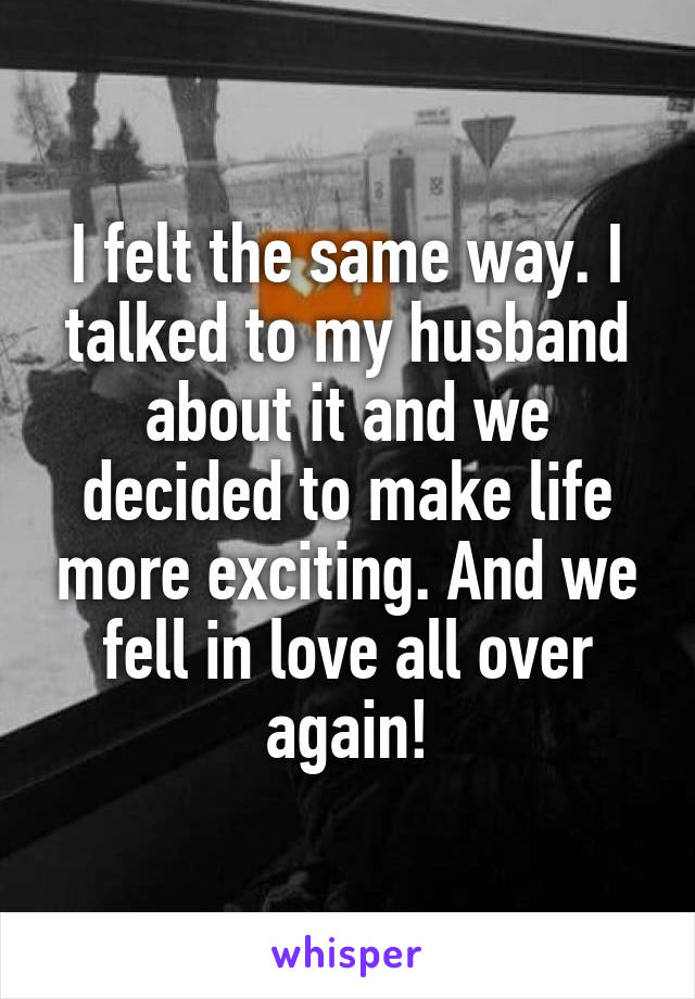 I felt the same way. I talked to my husband about it and we decided to make life more exciting. And we fell in love all over again!