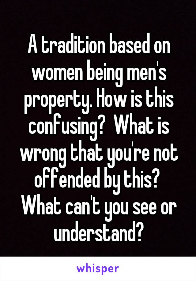 A tradition based on women being men's property. How is this confusing?  What is wrong that you're not offended by this?  What can't you see or understand?
