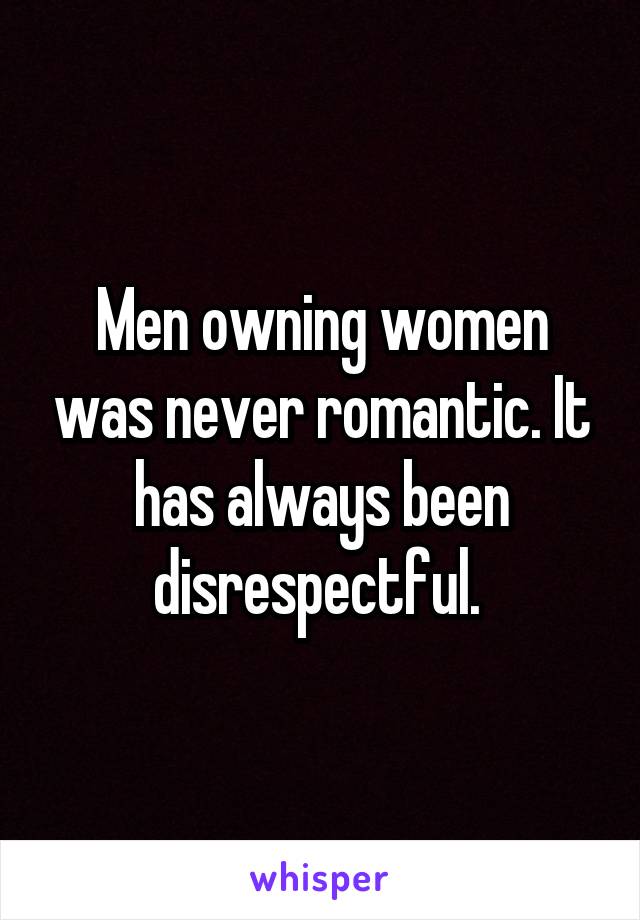 Men owning women was never romantic. It has always been disrespectful. 