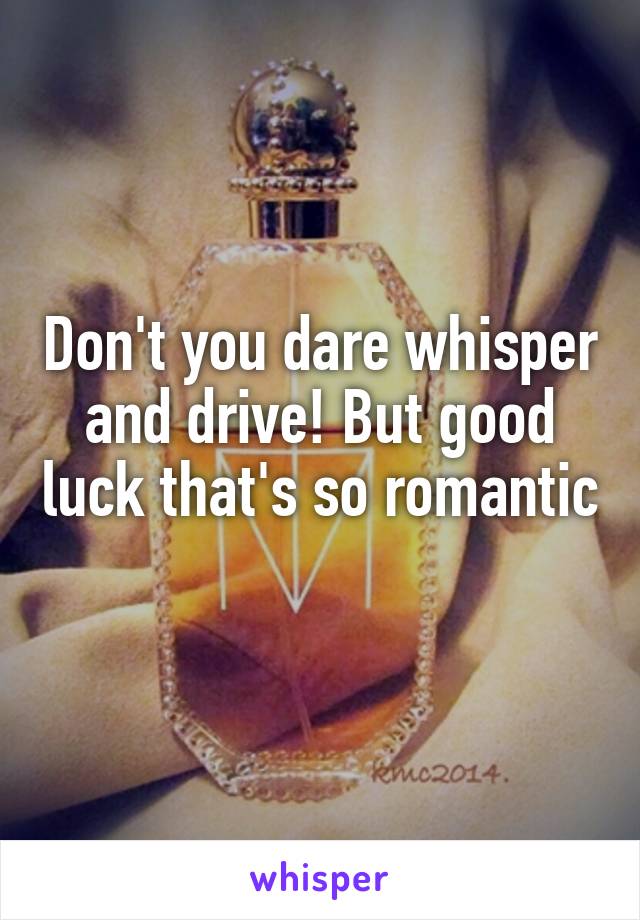 Don't you dare whisper and drive! But good luck that's so romantic 