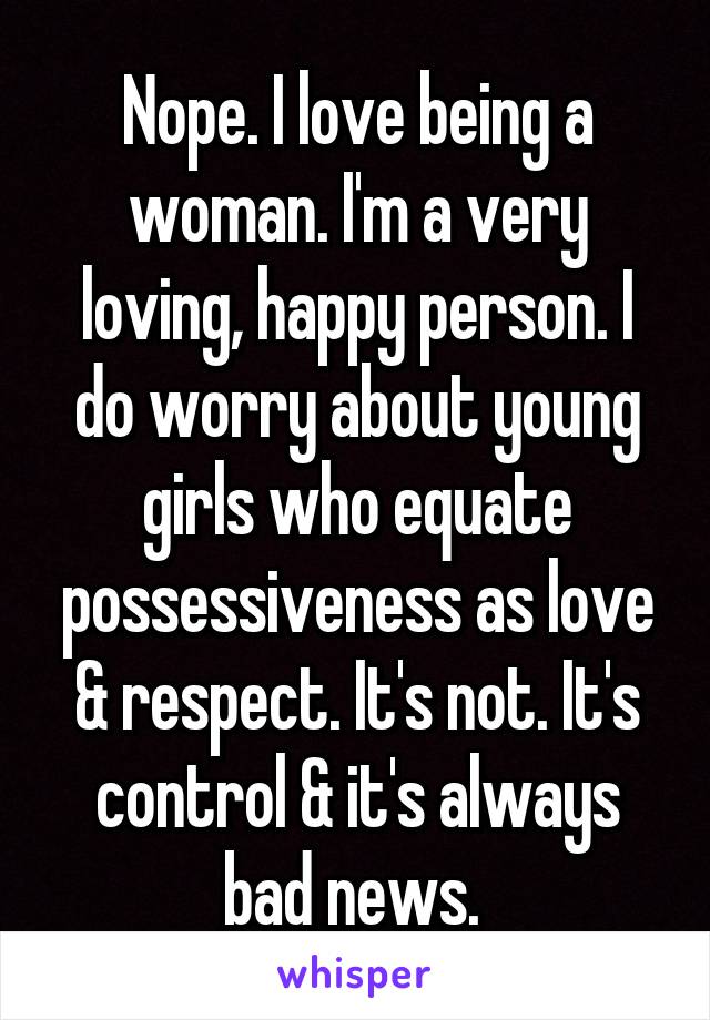 Nope. I love being a woman. I'm a very loving, happy person. I do worry about young girls who equate possessiveness as love & respect. It's not. It's control & it's always bad news. 