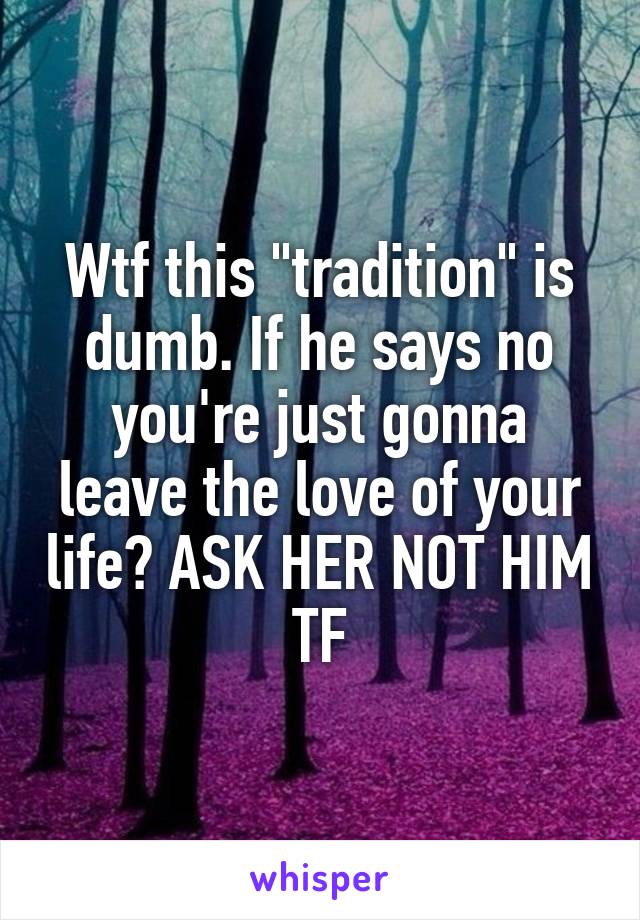 Wtf this "tradition" is dumb. If he says no you're just gonna leave the love of your life? ASK HER NOT HIM TF