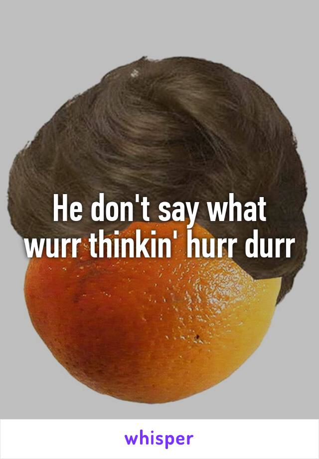 He don't say what wurr thinkin' hurr durr