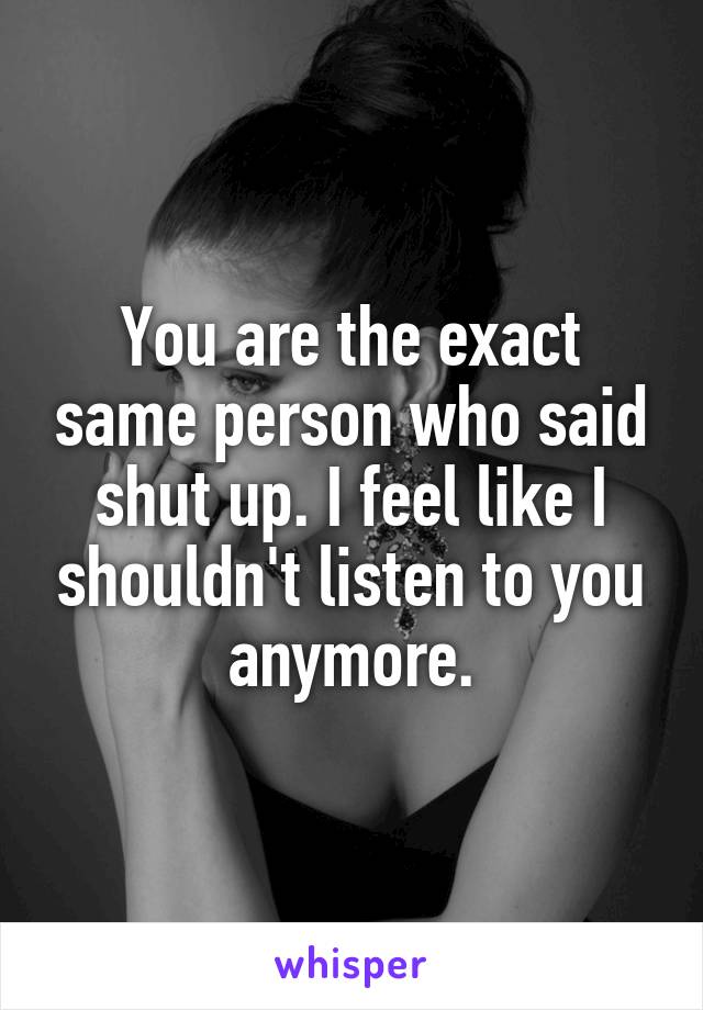 You are the exact same person who said shut up. I feel like I shouldn't listen to you anymore.