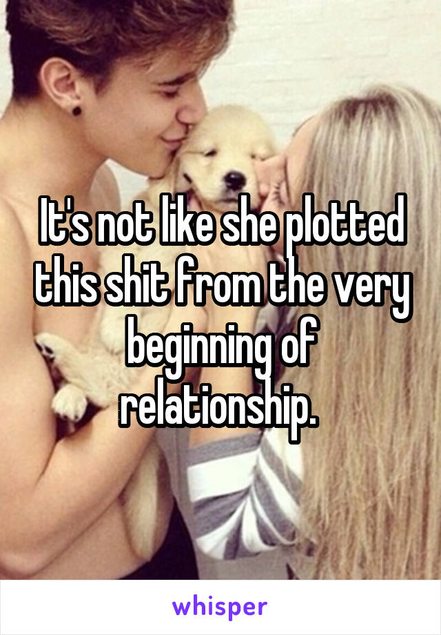 It's not like she plotted this shit from the very beginning of relationship. 