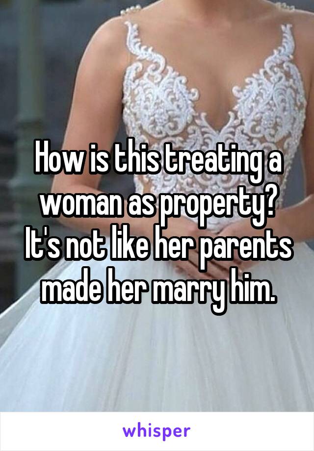 How is this treating a woman as property? It's not like her parents made her marry him.