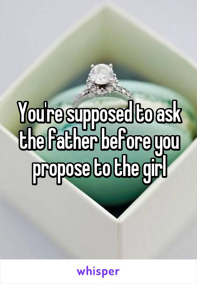 You're supposed to ask the father before you propose to the girl