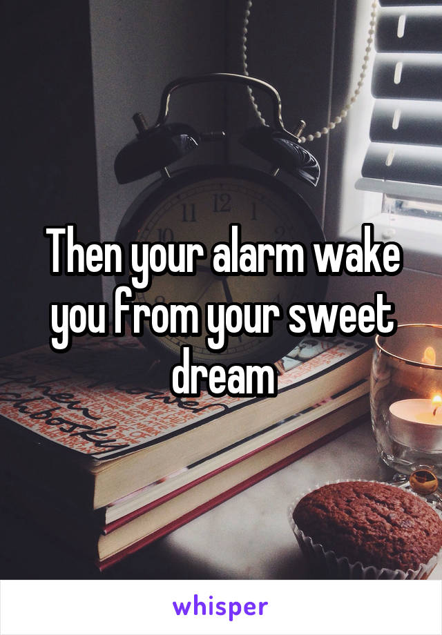 Then your alarm wake you from your sweet dream