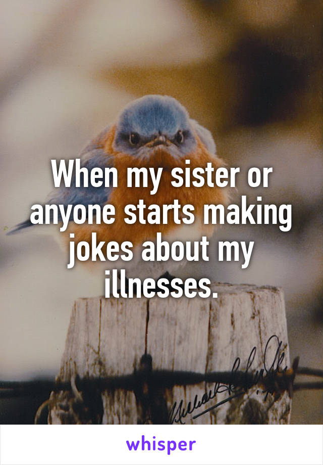 When my sister or anyone starts making jokes about my illnesses.